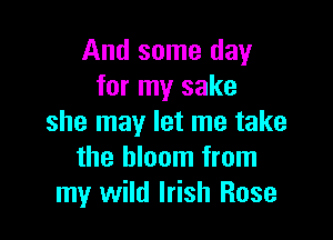 And some day
for my sake

she may let me take
the bloom from
my wild Irish Rose
