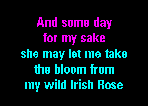 And some day
for my sake

she may let me take
the bloom from
my wild Irish Rose