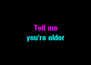 Tell me

you're older