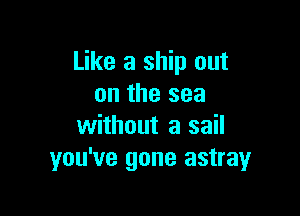 Like a ship out
on the sea

without a sail
you've gone astray