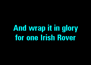 And wrap it in glory

for one Irish Rover