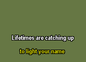 Lifetimes are catching up

to light your name