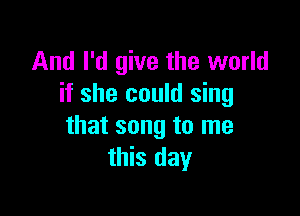 And I'd give the world
it she could sing

that song to me
this day