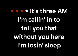 0 0 0 0 It's three AM
I'm callin' in to

tell you that
without you here
I'm losin' sleep