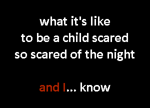 what it's like
to be a child scared

so scared of the night

and I... know