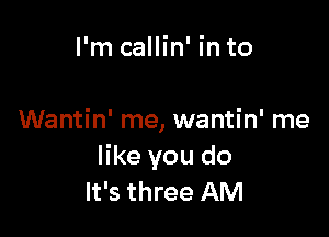 I'm callin' in to

Wantin' me, wantin' me
like you do
It's three AM