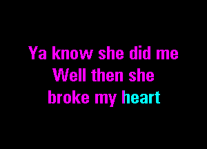 Ya know she did me

Well then she
broke my heart