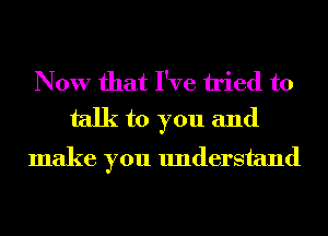 Now that I've tried to
talk to you and

make you understand