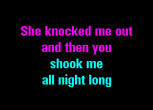 She knocked me out
and then you

shook me
all night long