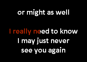 or might as well

I really need to know
I may just never
see you again