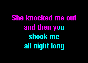 She knocked me out
and then you

shook me
all night long