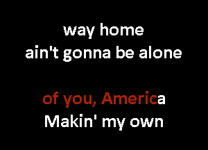 way home
ain't gonna be alone

of you, America
Makin' my own