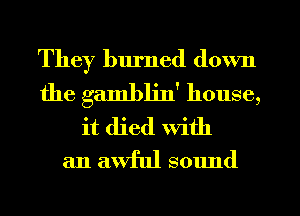 They burned down
the gambljn' house,
it died With

an awful sound