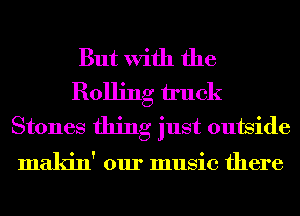 But With the
Rolling truck
Stones thing just outside

makin' our music there