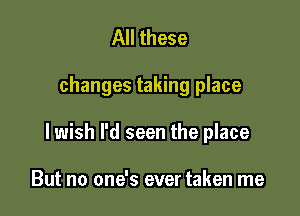 All these

changes taking place

I wish l'd seen the place

But no one's ever taken me