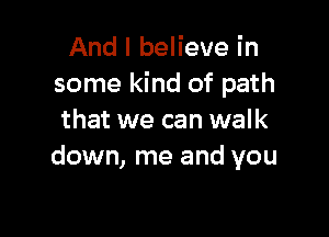 And I believe in
some kind of path

that we can walk
down, me and you