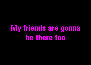 My friends are gonna

be there too