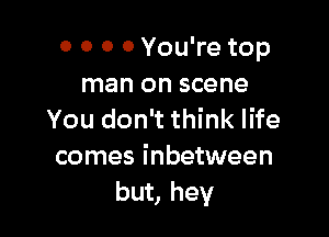 0 0 0 0 You're top
man on scene

You don't think life
comes inbetween
but, hey