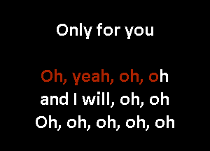 Only for you

Oh, yeah, oh, oh
and I will, oh, oh
Oh, oh, oh, oh, oh