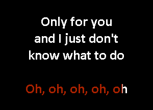 Only for you
and I just don't

know what to do

Oh, oh, oh, oh, oh