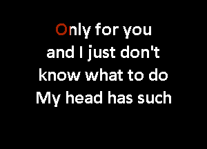 Only for you
and I just don't

know what to do
My head has such