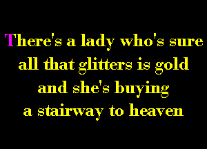 There's a lady Who's sure
all that glitters is gold
and She's buying

a stairway to heaven