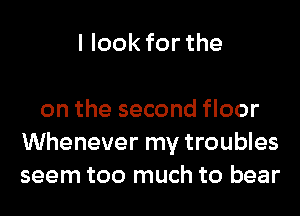 I look for the

on the second floor
Whenever my troubles
seem too much to bear