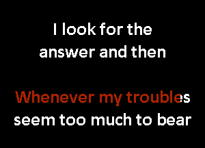 I look for the
answer and then

Whenever my troubles
seem too much to bear