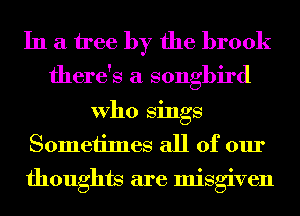 In a tree by the brook

there's a songbird

Who Sings
Sometimes all of our

thoughts are misgiven