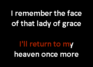 I remember the face
of that lady of grace

I'll return to my
heaven once more