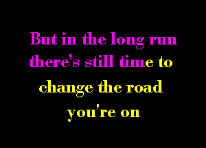 But in the long run
there's still tilne to

change the road

you're on