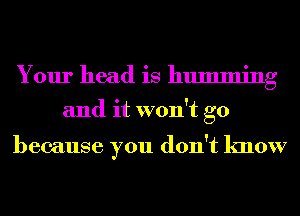 Your head is humming
and it won't go

because you don't know