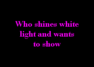 Who shines white

light and wants
to show