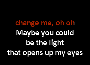 change me, oh oh

Maybe you could
be the light
that opens up my eyes