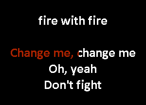 fire with fire

Change me, change me
Oh, yeah
Don't fight
