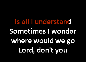 is all I understand

Sometimes I wonder
where would we go
Lord, don't you