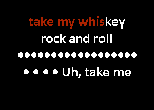 take my whiskey
rock and roll

OOOOOOOOOOOOOOOOOO

0 0 0 0 Uh,take me