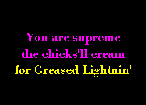 You are supreme

the chicks'll cream
for Greased Lightnin'