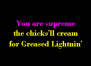You are supreme

the chicks'll cream
for Greased Lightnin'