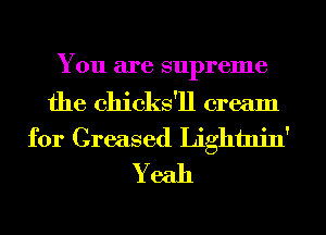 You are supreme

the chicks'll cream
for Greased Lightnin'
Yeah
