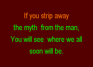 If you strip away

the myth from the man,

You will see where we all
soon will be.