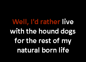 Well, I'd rather live

with the hound dogs
for the rest of my
natural born life
