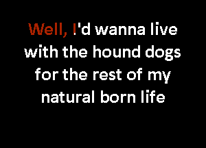 Well, I'd wanna live
with the hound dogs

for the rest of my
natural born life