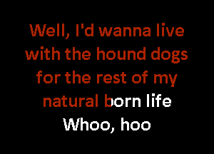 Well, I'd wanna live
with the hound dogs

for the rest of my
natural born life
Whoo, hoo