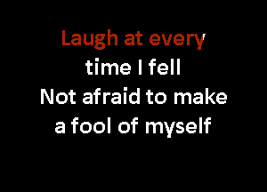 Laugh at every
time I fell

Not afraid to make
a fool of myself