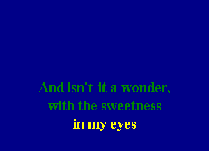 And isn't it a wonder,
with the sweetness
in my eyes