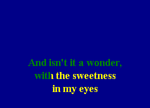 And isn't it a wonder,
with the sweetness
in my eyes