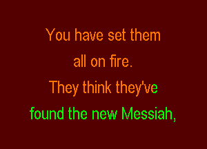 You have set them
all on fire.

They think they've
found the new Messiah,