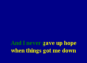 And I never gave up hope
when things got me down