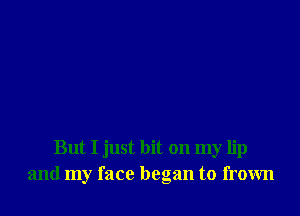 But I just hit on my lip
and my face began to frown